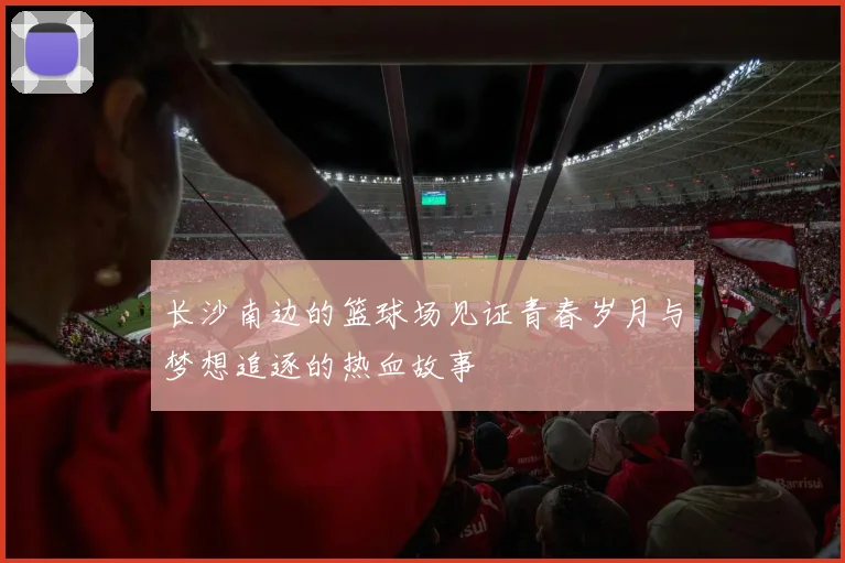 长沙南边的篮球场见证青春岁月与梦想追逐的热血故事