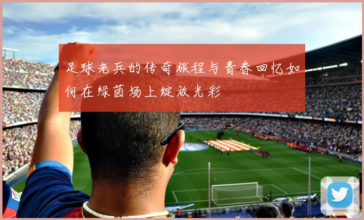 足球老兵的传奇旅程与青春回忆如何在绿茵场上绽放光彩