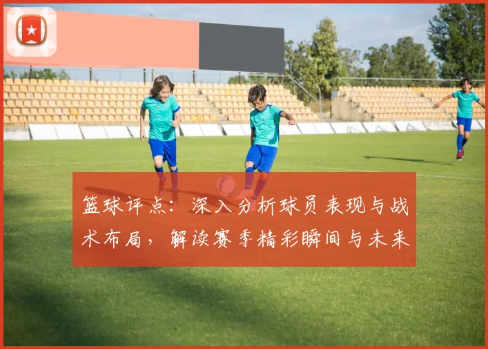 篮球评点：深入分析球员表现与战术布局，解读赛季精彩瞬间与未来趋势
