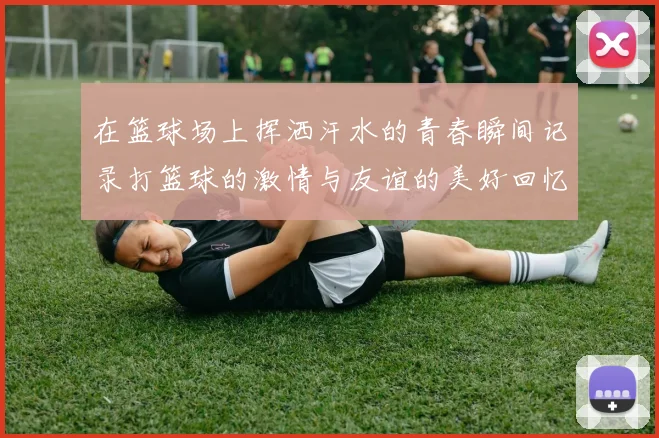 在篮球场上挥洒汗水的青春瞬间记录打篮球的激情与友谊的美好回忆