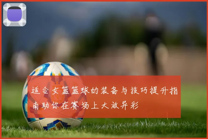 适合女篮篮球的装备与技巧提升指南助你在赛场上大放异彩