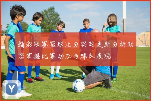 精彩联赛篮球比分实时更新分析助您掌握比赛动态与球队表现
