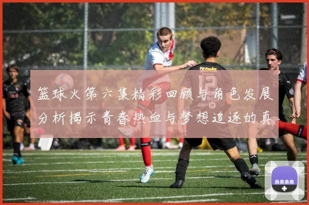 篮球火第六集精彩回顾与角色发展分析揭示青春热血与梦想追逐的真实意义