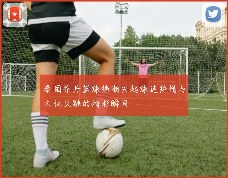 泰国乔丹篮球热潮兴起球迷热情与文化交融的精彩瞬间