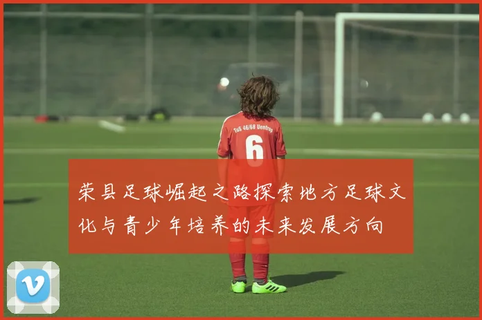 荣县足球崛起之路探索地方足球文化与青少年培养的未来发展方向